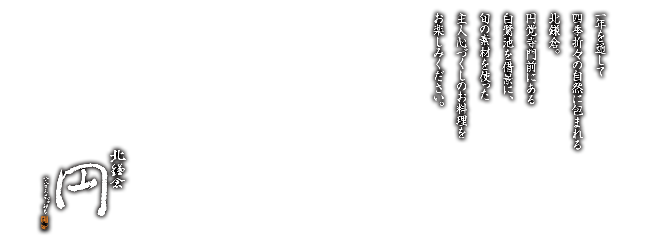 一年を通して四季折々の自然に包まれる北鎌倉。円覚寺門前にある白鷺池を借景に、旬の素材を使った主人心づくしのお料理をお楽しみください。